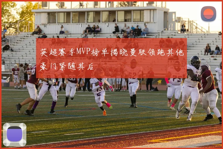 英超赛季MVP榜单揭晓曼联领跑其他豪门紧随其后