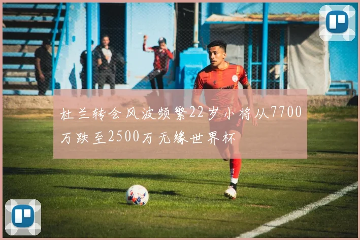 杜兰转会风波频繁22岁小将从7700万跌至2500万无缘世界杯