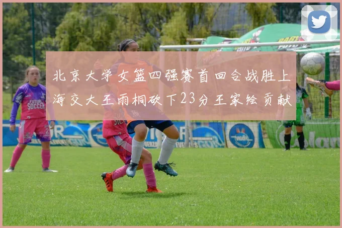 北京大学女篮四强赛首回合战胜上海交大王雨桐砍下23分王家绘贡献21分14篮板