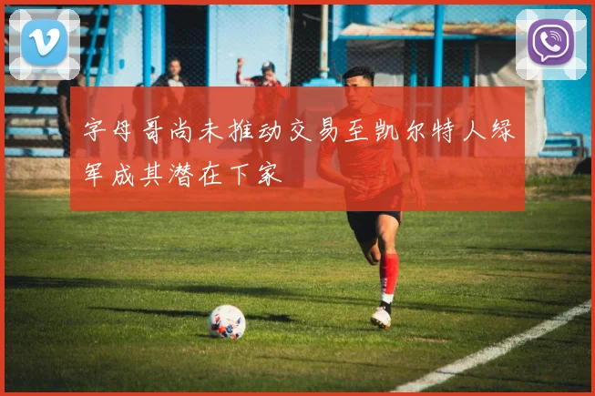 字母哥尚未推动交易至凯尔特人绿军成其潜在下家
