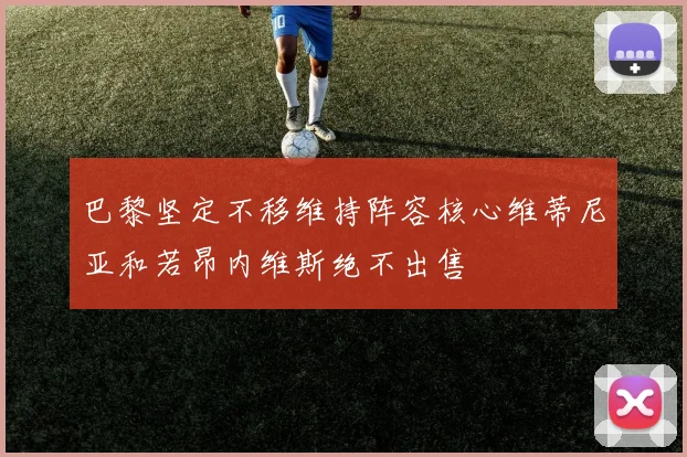 巴黎坚定不移维持阵容核心维蒂尼亚和若昂内维斯绝不出售