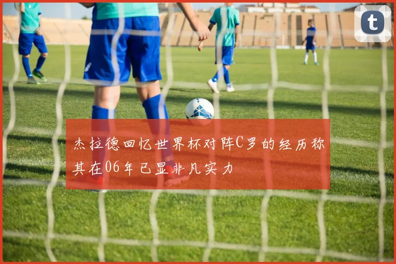 杰拉德回忆世界杯对阵C罗的经历称其在06年已显非凡实力