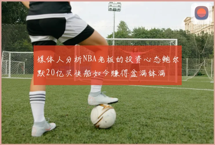 媒体人分析NBA老板的投资心态鲍尔默20亿买快船如今赚得盆满钵满