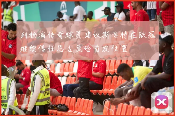 利物浦传奇球员建议斯洛特在欧冠继续信任恩古莫哈首发位置