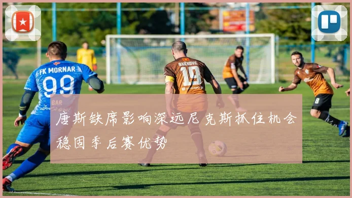 唐斯缺席影响深远尼克斯抓住机会稳固季后赛优势