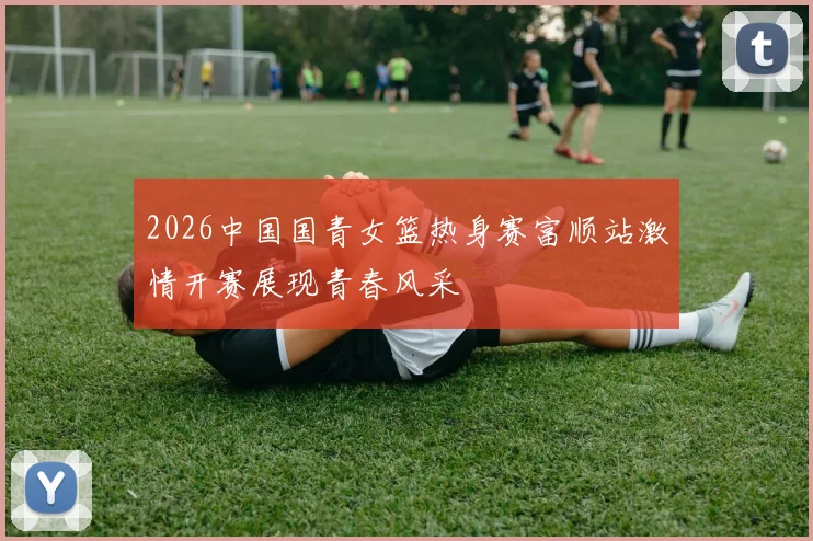 2026中国国青女篮热身赛富顺站激情开赛展现青春风采