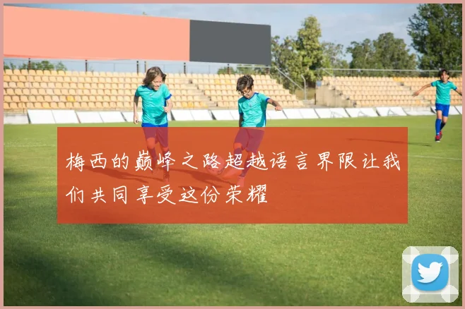 梅西的巅峰之路超越语言界限让我们共同享受这份荣耀