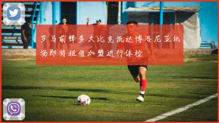 罗马前锋多夫比克抵达博洛尼亚机场即将租借加盟进行体检