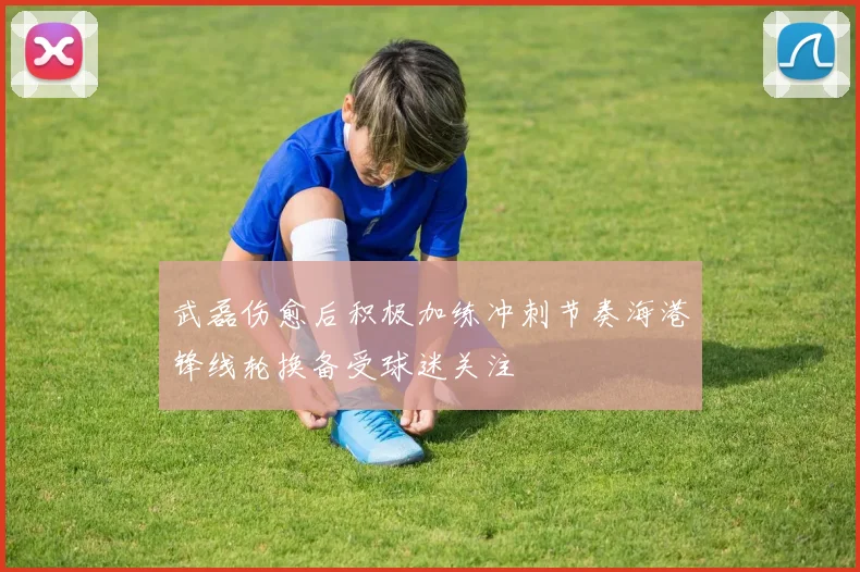 武磊伤愈后积极加练冲刺节奏海港锋线轮换备受球迷关注