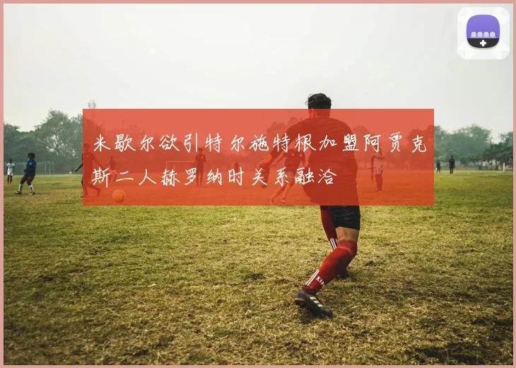 米歇尔欲引特尔施特根加盟阿贾克斯二人赫罗纳时关系融洽