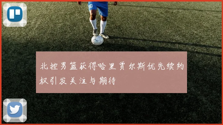 北控男篮获得哈里贾尔斯优先续约权引发关注与期待
