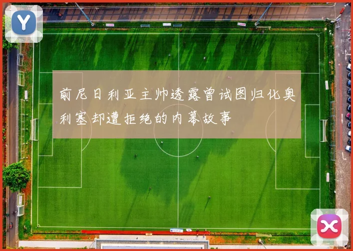 前尼日利亚主帅透露曾试图归化奥利塞却遭拒绝的内幕故事