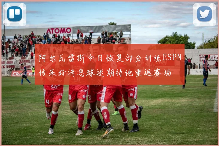 阿尔瓦雷斯今日恢复部分训练ESPN传来好消息球迷期待他重返赛场