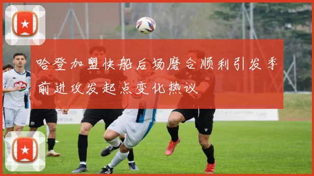 哈登加盟快船后场磨合顺利引发季前进攻发起点变化热议