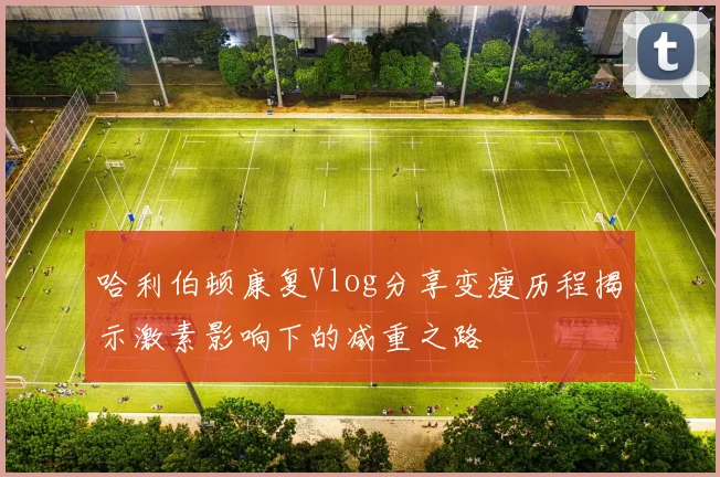 哈利伯顿康复Vlog分享变瘦历程揭示激素影响下的减重之路