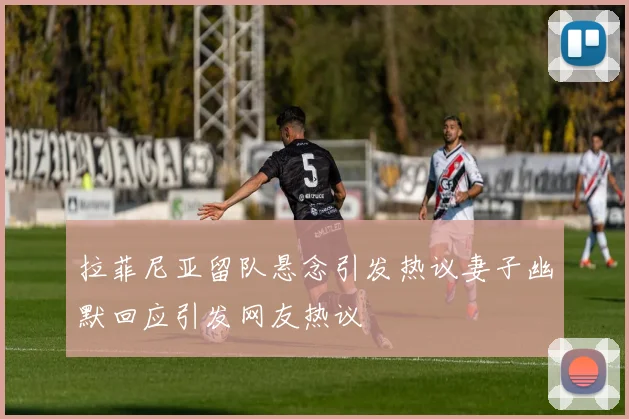 拉菲尼亚留队悬念引发热议妻子幽默回应引发网友热议