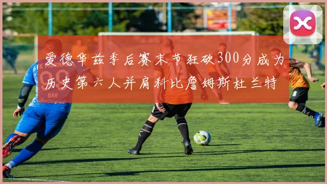 爱德华兹季后赛末节狂砍300分成为历史第六人并肩科比詹姆斯杜兰特韦德