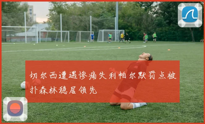 切尔西遭遇惨痛失利帕尔默罚点被扑森林稳居领先