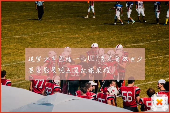 追梦少年团结一心U17男足晋级世少赛合影展现五星红旗荣耀
