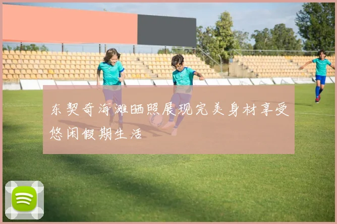 东契奇海滩晒照展现完美身材享受悠闲假期生活