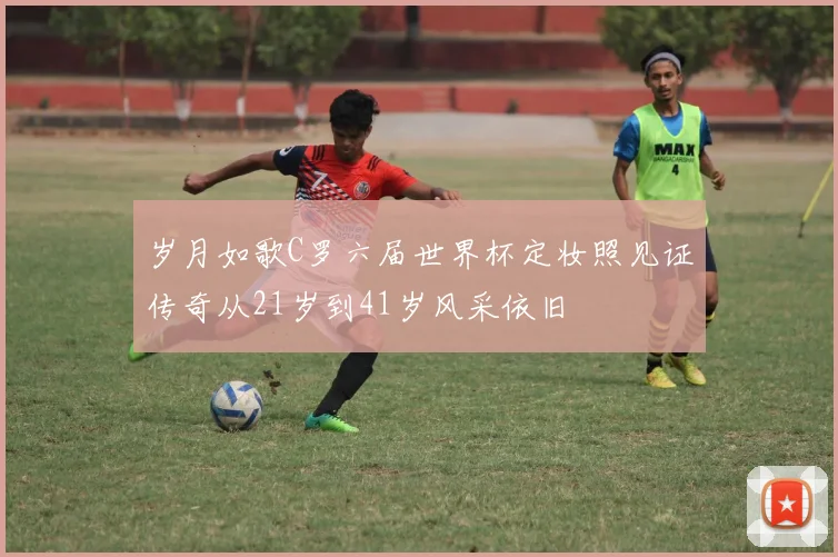岁月如歌C罗六届世界杯定妆照见证传奇从21岁到41岁风采依旧