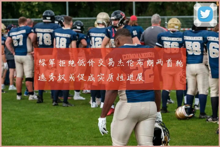 绿军拒绝低价交易杰伦布朗两首轮选秀权或促成实质性进展