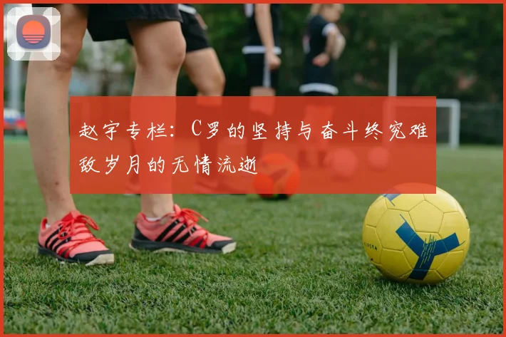 赵宇专栏：C罗的坚持与奋斗终究难敌岁月的无情流逝