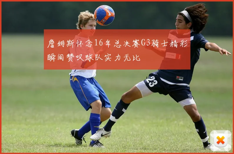 詹姆斯怀念16年总决赛G3骑士精彩瞬间赞叹球队实力无比